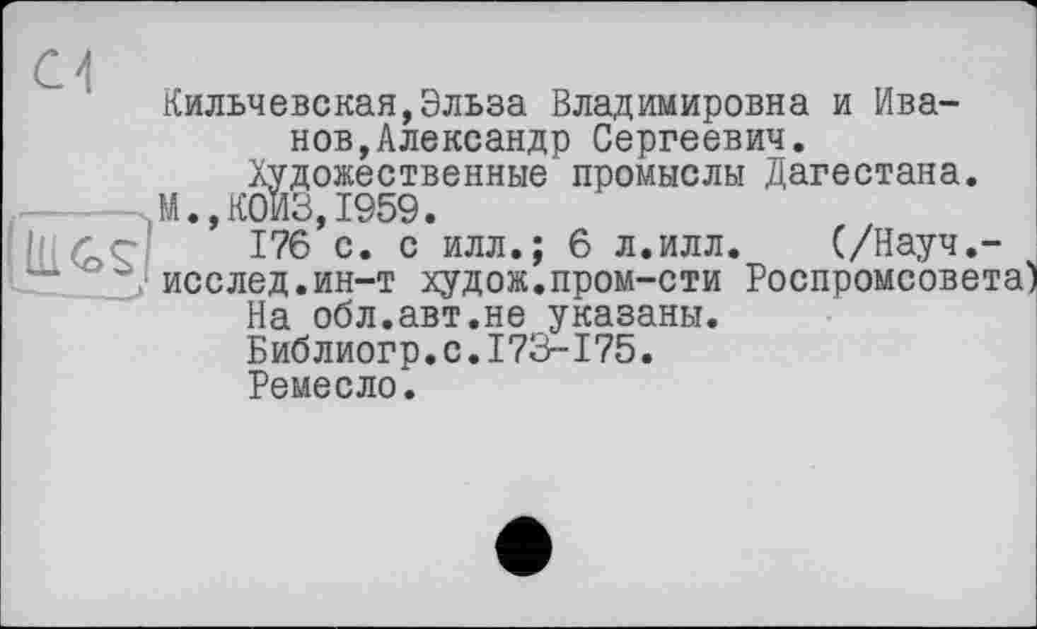 ﻿Кильчевская, Эльза Владимировна и Иванов, Александр Сергеевич.
Художественные промыслы Дагестана.
М.,К0ИЗ,1959.
176 с. с илл.; 6 л.илл. (/Науч.-
—* '■	исслед.ин-т худож.пром-сти Роспромсовета
На обл.авт.не указаны.
Библиогр.с.173-175.
Ремесло.